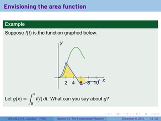 Envisioning the area function

Example
Suppose f(t) is the function graphed below:

                                         y




                                                                  g
                                     .
                                                                x
                                             2   4   6    8 10f
                 ∫     x
Let g(x) =                 f(t) dt. What can you say about g?
                   0

                                                                          .   .   .      .      .    .

 V63.0121.041, Calculus I (NYU)     Section 5.4 The Fundamental Theorem           December 8, 2010   12 / 32
 