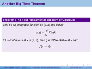 Another Big Time Theorem



Theorem (The First Fundamental Theorem of Calculus)
Let f be an integrable function on [a, b] and define
                                    ∫ x
                             g(x) =     f(t) dt.
                                                   a

If f is continuous at x in (a, b), then g is differentiable at x and

                                          g′ (x) = f(x).




                                                                        .   .   .      .      .    .

 V63.0121.041, Calculus I (NYU)   Section 5.4 The Fundamental Theorem           December 8, 2010   14 / 32
 