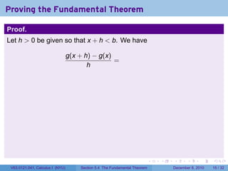 Proving the Fundamental Theorem

Proof.
Let h > 0 be given so that x + h < b. We have

                                  g(x + h) − g(x)
                                                  =
                                         h




                                                                            .   .   .      .      .    .

 V63.0121.041, Calculus I (NYU)       Section 5.4 The Fundamental Theorem           December 8, 2010   15 / 32
 