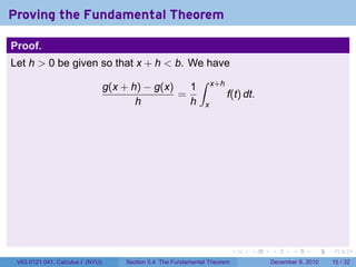Proving the Fundamental Theorem

Proof.
Let h > 0 be given so that x + h < b. We have
                                                              ∫
                                  g(x + h) − g(x)   1               x+h
                                                  =                       f(t) dt.
                                         h          h           x




                                                                            .   .    .      .      .    .

 V63.0121.041, Calculus I (NYU)       Section 5.4 The Fundamental Theorem            December 8, 2010   15 / 32
 