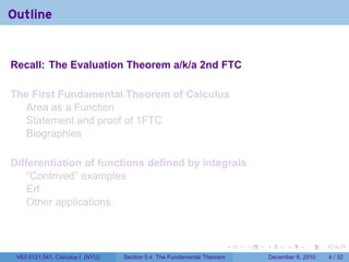 Outline


Recall: The Evaluation Theorem a/k/a 2nd FTC

The First Fundamental Theorem of Calculus
  Area as a Function
  Statement and proof of 1FTC
  Biographies

Differentiation of functions defined by integrals
    “Contrived” examples
    Erf
    Other applications



                                                                        .   .   .         .      .     .

 V63.0121.041, Calculus I (NYU)   Section 5.4 The Fundamental Theorem               December 8, 2010       4 / 32
 