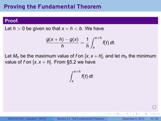 Proving the Fundamental Theorem

Proof.
Let h > 0 be given so that x + h < b. We have
                                                               ∫
                                  g(x + h) − g(x)   1               x+h
                                                  =                       f(t) dt.
                                         h          h           x

Let Mh be the maximum value of f on [x, x + h], and let mh the minimum
value of f on [x, x + h]. From §5.2 we have
                                              ∫     x+h
                                                          f(t) dt
                                                x




                                                                            .   .    .      .      .    .

 V63.0121.041, Calculus I (NYU)       Section 5.4 The Fundamental Theorem            December 8, 2010   15 / 32
 