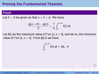 Proving the Fundamental Theorem

Proof.
Let h > 0 be given so that x + h < b. We have
                                                              ∫
                                  g(x + h) − g(x)   1               x+h
                                                  =                       f(t) dt.
                                         h          h           x

Let Mh be the maximum value of f on [x, x + h], and let mh the minimum
value of f on [x, x + h]. From §5.2 we have
                                              ∫     x+h
                                                          f(t) dt ≤ Mh · h
                                                x




                                                                            .   .    .      .      .    .

 V63.0121.041, Calculus I (NYU)       Section 5.4 The Fundamental Theorem            December 8, 2010   15 / 32
 