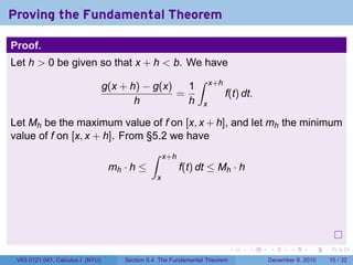 Proving the Fundamental Theorem

Proof.
Let h > 0 be given so that x + h < b. We have
                                                              ∫
                                  g(x + h) − g(x)   1               x+h
                                                  =                       f(t) dt.
                                         h          h           x

Let Mh be the maximum value of f on [x, x + h], and let mh the minimum
value of f on [x, x + h]. From §5.2 we have
                                              ∫     x+h
                                   mh · h ≤               f(t) dt ≤ Mh · h
                                                x




                                                                            .   .    .      .      .    .

 V63.0121.041, Calculus I (NYU)       Section 5.4 The Fundamental Theorem            December 8, 2010   15 / 32
 
