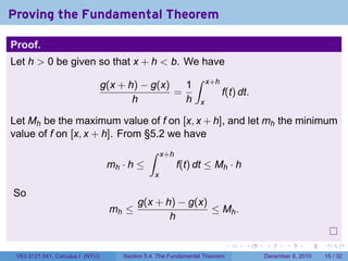 Proving the Fundamental Theorem

Proof.
Let h > 0 be given so that x + h < b. We have
                                                              ∫
                                  g(x + h) − g(x)   1               x+h
                                                  =                       f(t) dt.
                                         h          h           x

Let Mh be the maximum value of f on [x, x + h], and let mh the minimum
value of f on [x, x + h]. From §5.2 we have
                                              ∫     x+h
                                   mh · h ≤               f(t) dt ≤ Mh · h
                                                x

So
                                          g(x + h) − g(x)
                                   mh ≤                   ≤ Mh .
                                                 h

                                                                            .   .    .      .      .    .

 V63.0121.041, Calculus I (NYU)       Section 5.4 The Fundamental Theorem            December 8, 2010   15 / 32
 