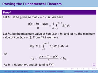 Proving the Fundamental Theorem

Proof.
Let h > 0 be given so that x + h < b. We have
                                                              ∫
                                  g(x + h) − g(x)   1               x+h
                                                  =                       f(t) dt.
                                         h          h           x

Let Mh be the maximum value of f on [x, x + h], and let mh the minimum
value of f on [x, x + h]. From §5.2 we have
                                              ∫     x+h
                                   mh · h ≤               f(t) dt ≤ Mh · h
                                                x

So
                         g(x + h) − g(x)
                                   mh ≤  ≤ Mh .
                                h
As h → 0, both mh and Mh tend to f(x).
                                                                            .   .    .      .      .    .

 V63.0121.041, Calculus I (NYU)       Section 5.4 The Fundamental Theorem            December 8, 2010   15 / 32
 