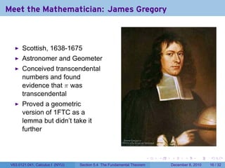 Meet the Mathematician: James Gregory



       Scottish, 1638-1675
       Astronomer and Geometer
       Conceived transcendental
       numbers and found
       evidence that π was
       transcendental
       Proved a geometric
       version of 1FTC as a
       lemma but didn’t take it
       further



                                                                        .   .   .      .      .    .

 V63.0121.041, Calculus I (NYU)   Section 5.4 The Fundamental Theorem           December 8, 2010   16 / 32
 