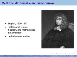 Meet the Mathematician: Isaac Barrow




       English, 1630-1677
       Professor of Greek,
       theology, and mathematics
       at Cambridge
       Had a famous student




                                                                        .   .   .      .      .    .

 V63.0121.041, Calculus I (NYU)   Section 5.4 The Fundamental Theorem           December 8, 2010   17 / 32
 
