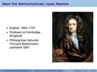 Meet the Mathematician: Isaac Newton




       English, 1643–1727
       Professor at Cambridge
       (England)
       Philosophiae Naturalis
       Principia Mathematica
       published 1687




                                                                        .   .   .      .      .    .

 V63.0121.041, Calculus I (NYU)   Section 5.4 The Fundamental Theorem           December 8, 2010   18 / 32
 