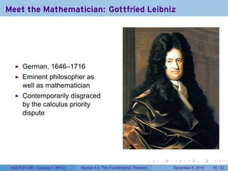 Meet the Mathematician: Gottfried Leibniz




       German, 1646–1716
       Eminent philosopher as
       well as mathematician
       Contemporarily disgraced
       by the calculus priority
       dispute




                                                                        .   .   .      .      .    .

 V63.0121.041, Calculus I (NYU)   Section 5.4 The Fundamental Theorem           December 8, 2010   19 / 32
 