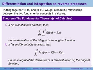 Differentiation and Integration as reverse processes
Putting together 1FTC and 2FTC, we get a beautiful relationship
between the two fundamental concepts in calculus.
Theorem (The Fundamental Theorem(s) of Calculus)

  I. If f is a continuous function, then
                                  ∫ x
                                d
                                       f(t) dt = f(x)
                                dx a

      So the derivative of the integral is the original function.
 II. If f is a differentiable function, then
                              ∫ b
                                  f′ (x) dx = f(b) − f(a).
                                     a

      So the integral of the derivative of is (an evaluation of) the original
      function.
                                                                        .   .   .      .      .    .

 V63.0121.041, Calculus I (NYU)   Section 5.4 The Fundamental Theorem           December 8, 2010   20 / 32
 