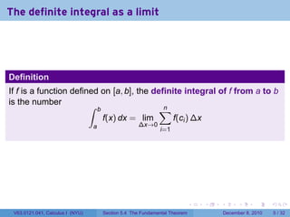 The definite integral as a limit




Definition
If f is a function defined on [a, b], the definite integral of f from a to b
is the number           ∫ b                 ∑n
                            f(x) dx = lim       f(ci ) ∆x
                                  a                 ∆x→0
                                                             i=1




                                                                            .   .   .         .      .     .

 V63.0121.041, Calculus I (NYU)       Section 5.4 The Fundamental Theorem               December 8, 2010       5 / 32
 