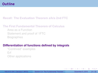 Outline


Recall: The Evaluation Theorem a/k/a 2nd FTC

The First Fundamental Theorem of Calculus
  Area as a Function
  Statement and proof of 1FTC
  Biographies

Differentiation of functions defined by integrals
    “Contrived” examples
    Erf
    Other applications



                                                                        .   .   .      .      .    .

 V63.0121.041, Calculus I (NYU)   Section 5.4 The Fundamental Theorem           December 8, 2010   21 / 32
 