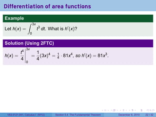 Differentiation of area functions
Example
                 ∫       3x
Let h(x) =                    t3 dt. What is h′ (x)?
                     0

Solution (Using 2FTC)
                3x
       t4                     1
h(x) =               =          (3x)4 =   1
                                          4   · 81x4 , so h′ (x) = 81x3 .
       4                      4
                0




                                                                              .   .   .      .      .    .

 V63.0121.041, Calculus I (NYU)         Section 5.4 The Fundamental Theorem           December 8, 2010   22 / 32
 