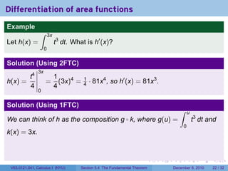 Differentiation of area functions
Example
                 ∫       3x
Let h(x) =                    t3 dt. What is h′ (x)?
                     0

Solution (Using 2FTC)
                3x
       t4                     1
h(x) =               =          (3x)4 =   1
                                          4   · 81x4 , so h′ (x) = 81x3 .
       4                      4
                0

Solution (Using 1FTC)
                                                                                          ∫    u
We can think of h as the composition g k, where g(u) =         ◦                                   t3 dt and
                                                                                           0
k(x) = 3x.



                                                                              .   .   .        .      .    .

 V63.0121.041, Calculus I (NYU)         Section 5.4 The Fundamental Theorem           December 8, 2010    22 / 32
 