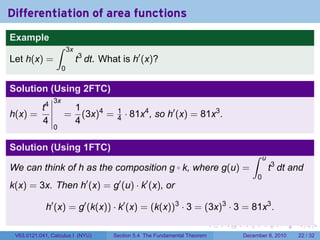 Differentiation of area functions
Example
                 ∫       3x
Let h(x) =                    t3 dt. What is h′ (x)?
                     0

Solution (Using 2FTC)
                3x
       t4                     1
h(x) =               =          (3x)4 =   1
                                          4   · 81x4 , so h′ (x) = 81x3 .
       4                      4
                0

Solution (Using 1FTC)
                                                                                          ∫    u
We can think of h as the composition g k, where g(u) =         ◦                                   t3 dt and
                                                                                           0
k(x) = 3x. Then h′ (x) = g′ (u) · k′ (x), or

             h′ (x) = g′ (k(x)) · k′ (x) = (k(x))3 · 3 = (3x)3 · 3 = 81x3 .
                                                                              .   .   .        .      .    .

 V63.0121.041, Calculus I (NYU)         Section 5.4 The Fundamental Theorem           December 8, 2010    22 / 32
 