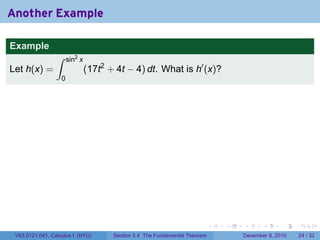 Another Example

Example
                 ∫     sin2 x
Let h(x) =                      (17t2 + 4t − 4) dt. What is h′ (x)?
                   0




                                                                             .   .   .      .      .    .

 V63.0121.041, Calculus I (NYU)        Section 5.4 The Fundamental Theorem           December 8, 2010   24 / 32
 