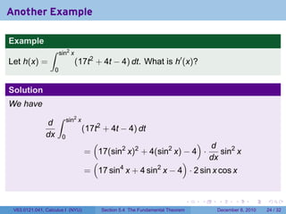 Another Example

Example
                 ∫      sin2 x
Let h(x) =                       (17t2 + 4t − 4) dt. What is h′ (x)?
                    0


Solution
We have
                     ∫       sin2 x
               d
                                      (17t2 + 4t − 4) dt
               dx        0
                                         (                              d              )
                                                     2                   2
                                      = 17(sin x) + 4(sin x) − 4 ·
                                                           2
                                                                            sin2 x
                                       (                        )       dx
                                      = 17 sin4 x + 4 sin2 x − 4 · 2 sin x cos x


                                                                                   .   .   .      .      .    .

 V63.0121.041, Calculus I (NYU)              Section 5.4 The Fundamental Theorem           December 8, 2010   24 / 32
 