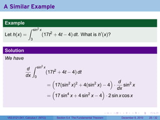 A Similar Example

Example
                 ∫      sin2 x
Let h(x) =                       (17t2 + 4t − 4) dt. What is h′ (x)?
                    3


Solution
We have
                     ∫       sin2 x
               d
                                      (17t2 + 4t − 4) dt
               dx        0
                                         (                              d              )
                                                     2                   2
                                      = 17(sin x) + 4(sin x) − 4 ·
                                                           2
                                                                            sin2 x
                                       (                        )       dx
                                      = 17 sin4 x + 4 sin2 x − 4 · 2 sin x cos x


                                                                                   .   .   .      .      .    .

 V63.0121.041, Calculus I (NYU)              Section 5.4 The Fundamental Theorem           December 8, 2010   25 / 32
 