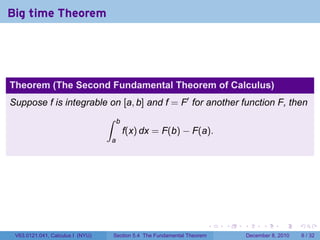 Big time Theorem




Theorem (The Second Fundamental Theorem of Calculus)
Suppose f is integrable on [a, b] and f = F′ for another function F, then
                                  ∫    b
                                           f(x) dx = F(b) − F(a).
                                  a




                                                                            .   .   .         .      .     .

 V63.0121.041, Calculus I (NYU)       Section 5.4 The Fundamental Theorem               December 8, 2010       6 / 32
 