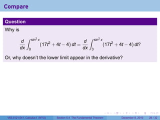 Compare

Question
Why is
               ∫     sin2 x                                   ∫     sin2 x
          d                                       d
                              (17t + 4t − 4) dt =
                                  2
                                                                             (17t2 + 4t − 4) dt?
          dx     0                                dx            3

Or, why doesn’t the lower limit appear in the derivative?




                                                                             .    .   .      .      .    .

 V63.0121.041, Calculus I (NYU)       Section 5.4 The Fundamental Theorem             December 8, 2010   26 / 32
 