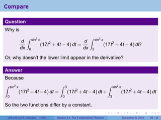 Compare

Question
Why is
                   ∫    sin2 x                                   ∫     sin2 x
              d                                      d
                                 (17t + 4t − 4) dt =
                                     2
                                                                                (17t2 + 4t − 4) dt?
              dx    0                                dx            3

Or, why doesn’t the lower limit appear in the derivative?

Answer
Because
∫    sin2 x                                ∫     3                                  ∫   sin2 x
              (17t2 + 4t − 4) dt =                   (17t2 + 4t − 4) dt +                        (17t2 + 4t − 4) dt
 0                                           0                                      3

So the two functions differ by a constant.
                                                                                .       .        .      .      .    .

    V63.0121.041, Calculus I (NYU)       Section 5.4 The Fundamental Theorem                     December 8, 2010   26 / 32
 