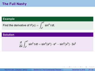 The Full Nasty


Example
                                             ∫    ex
Find the derivative of F(x) =                          sin4 t dt.
                                                 x3


Solution
                         ∫   ex
                    d
                                  sin4 t dt = sin4 (ex ) · ex − sin4 (x3 ) · 3x2
                    dx     x3




                                                                            .   .   .      .      .    .

 V63.0121.041, Calculus I (NYU)       Section 5.4 The Fundamental Theorem           December 8, 2010   27 / 32
 