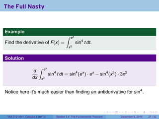 The Full Nasty


Example
                                             ∫    ex
Find the derivative of F(x) =                          sin4 t dt.
                                                 x3


Solution
                         ∫   ex
                    d
                                  sin4 t dt = sin4 (ex ) · ex − sin4 (x3 ) · 3x2
                    dx     x3


Notice here it’s much easier than finding an antiderivative for sin4 .



                                                                            .   .   .      .      .    .

 V63.0121.041, Calculus I (NYU)       Section 5.4 The Fundamental Theorem           December 8, 2010   27 / 32
 