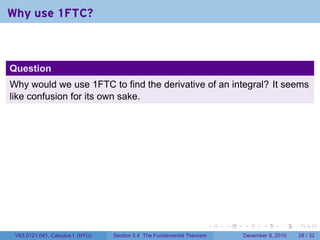 Why use 1FTC?



Question
Why would we use 1FTC to find the derivative of an integral? It seems
like confusion for its own sake.




                                                                        .   .   .      .      .    .

 V63.0121.041, Calculus I (NYU)   Section 5.4 The Fundamental Theorem           December 8, 2010   28 / 32
 