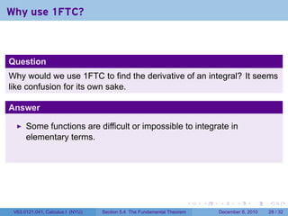 Why use 1FTC?



Question
Why would we use 1FTC to find the derivative of an integral? It seems
like confusion for its own sake.

Answer

      Some functions are difficult or impossible to integrate in
      elementary terms.




                                                                        .   .   .      .      .    .

 V63.0121.041, Calculus I (NYU)   Section 5.4 The Fundamental Theorem           December 8, 2010   28 / 32
 