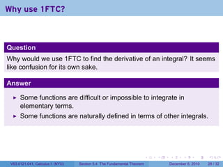 Why use 1FTC?



Question
Why would we use 1FTC to find the derivative of an integral? It seems
like confusion for its own sake.

Answer

      Some functions are difficult or impossible to integrate in
      elementary terms.
      Some functions are naturally defined in terms of other integrals.




                                                                        .   .   .      .      .    .

 V63.0121.041, Calculus I (NYU)   Section 5.4 The Fundamental Theorem           December 8, 2010   28 / 32
 