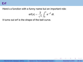 Erf
Here’s a function with a funny name but an important role:
                                     ∫ x
                                   2
                                         e−t dt.
                                            2
                         erf(x) = √
                                    π 0
It turns out erf is the shape of the bell curve.




                                                                        .   .   .      .      .    .

 V63.0121.041, Calculus I (NYU)   Section 5.4 The Fundamental Theorem           December 8, 2010   29 / 32
 