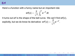 Erf
Here’s a function with a funny name but an important role:
                                     ∫ x
                                   2
                                         e−t dt.
                                            2
                         erf(x) = √
                                    π 0
It turns out erf is the shape of the bell curve. We can’t find erf(x),
                                                       2
explicitly, but we do know its derivative: erf′ (x) = √ e−x .
                                                             2

                                                        π




                                                                        .   .   .      .      .    .

 V63.0121.041, Calculus I (NYU)   Section 5.4 The Fundamental Theorem           December 8, 2010   29 / 32
 