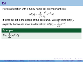 Erf
Here’s a function with a funny name but an important role:
                                     ∫ x
                                   2
                                         e−t dt.
                                            2
                         erf(x) = √
                                    π 0
It turns out erf is the shape of the bell curve. We can’t find erf(x),
                                                       2
explicitly, but we do know its derivative: erf′ (x) = √ e−x .
                                                             2

                                                        π
Example
     d
Find    erf(x2 ).
     dx




                                                                        .   .   .      .      .    .

 V63.0121.041, Calculus I (NYU)   Section 5.4 The Fundamental Theorem           December 8, 2010   29 / 32
 
