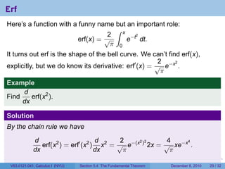 Erf
Here’s a function with a funny name but an important role:
                                     ∫ x
                                   2
                                         e−t dt.
                                            2
                         erf(x) = √
                                    π 0
It turns out erf is the shape of the bell curve. We can’t find erf(x),
                                                       2
explicitly, but we do know its derivative: erf′ (x) = √ e−x .
                                                             2

                                                        π
Example
     d
Find    erf(x2 ).
     dx

Solution
By the chain rule we have

             d                       d      2             4
                erf(x2 ) = erf′ (x2 ) x2 = √ e−(x ) 2x = √ xe−x .
                                                 2 2           4

             dx                      dx      π             π
                                                                        .   .   .      .      .    .

 V63.0121.041, Calculus I (NYU)   Section 5.4 The Fundamental Theorem           December 8, 2010   29 / 32
 