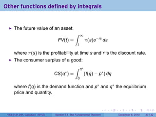 Other functions defined by integrals


      The future value of an asset:
                                                 ∫       ∞
                                    FV(t) =                   π(s)e−rs ds
                                                   t

      where π(s) is the profitability at time s and r is the discount rate.
      The consumer surplus of a good:
                                                 ∫       q∗
                                         ∗
                                  CS(q ) =                    (f(q) − p∗ ) dq
                                                     0

      where f(q) is the demand function and p∗ and q∗ the equilibrium
      price and quantity.


                                                                        .   .   .      .      .    .

 V63.0121.041, Calculus I (NYU)   Section 5.4 The Fundamental Theorem           December 8, 2010   30 / 32
 