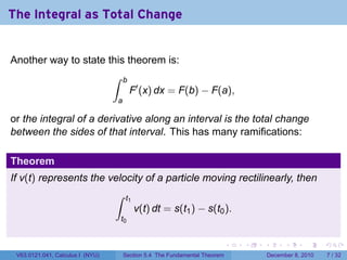 The Integral as Total Change


Another way to state this theorem is:
                                  ∫   b
                                           F′ (x) dx = F(b) − F(a),
                                  a

or the integral of a derivative along an interval is the total change
between the sides of that interval. This has many ramifications:

Theorem
If v(t) represents the velocity of a particle moving rectilinearly, then
                                  ∫    t1
                                            v(t) dt = s(t1 ) − s(t0 ).
                                      t0


                                                                            .   .   .         .      .     .

 V63.0121.041, Calculus I (NYU)       Section 5.4 The Fundamental Theorem               December 8, 2010       7 / 32
 