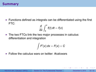 Summary



     Functions defined as integrals can be differentiated using the first
     FTC:                       ∫ x
                              d
                                    f(t) dt = f(x)
                             dx a
     The two FTCs link the two major processes in calculus:
     differentiation and integration
                             ∫
                               F′ (x) dx = F(x) + C

     Follow the calculus wars on twitter: #calcwars



                                                                       .   .   .      .      .    .

V63.0121.041, Calculus I (NYU)   Section 5.4 The Fundamental Theorem           December 8, 2010   32 / 32
 