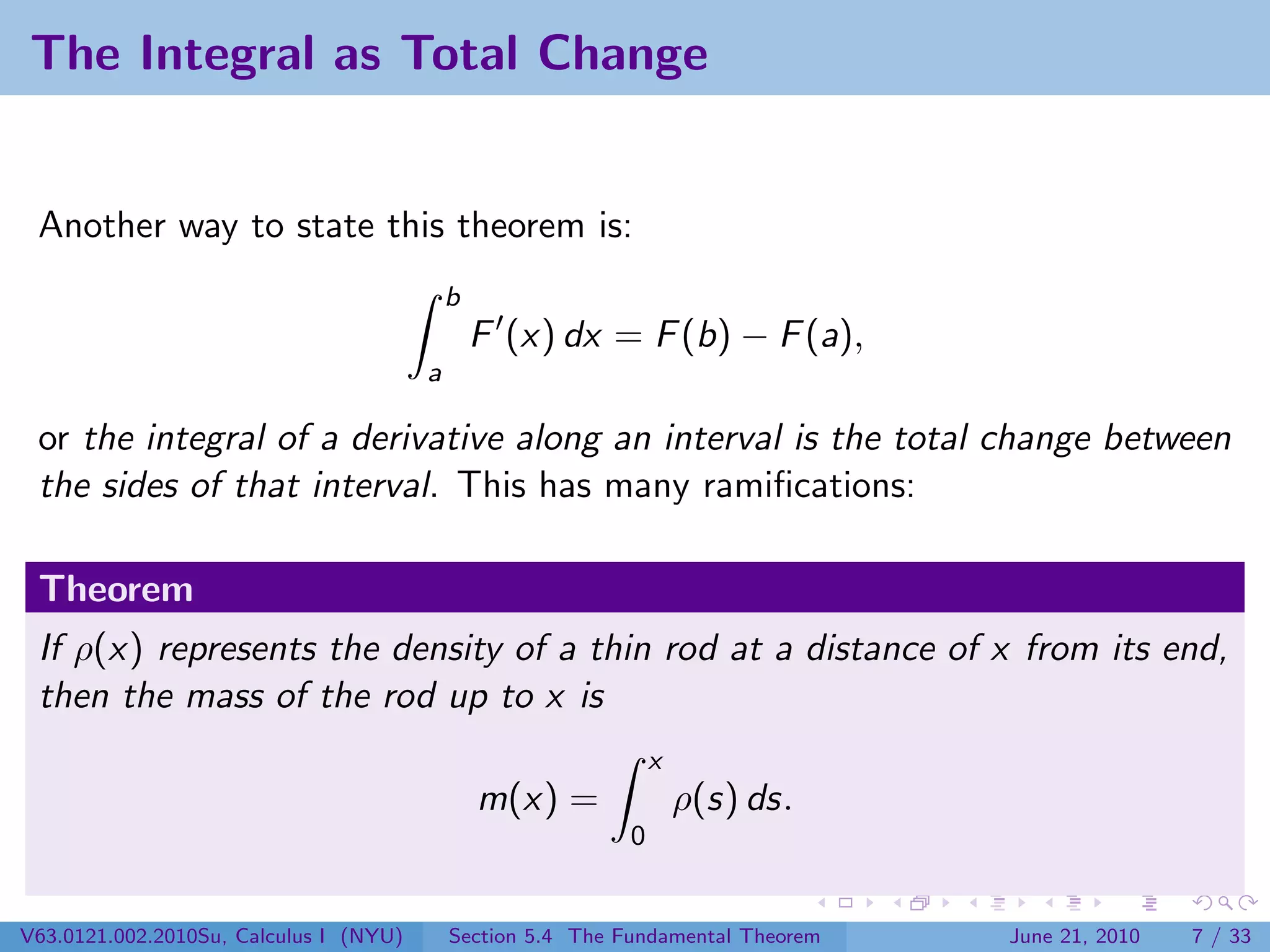 The Integral as Total Change


 Another way to state this theorem is:
                                            b
                                                F (x) dx = F (b) − F (a),
                                        a

 or the integral of a derivative along an interval is the total change between
 the sides of that interval. This has many ramiﬁcations:

 Theorem
 If ρ(x) represents the density of a thin rod at a distance of x from its end,
 then the mass of the rod up to x is
                                                                 x
                                                m(x) =               ρ(s) ds.
                                                             0


V63.0121.002.2010Su, Calculus I (NYU)       Section 5.4 The Fundamental Theorem   June 21, 2010   7 / 33
 