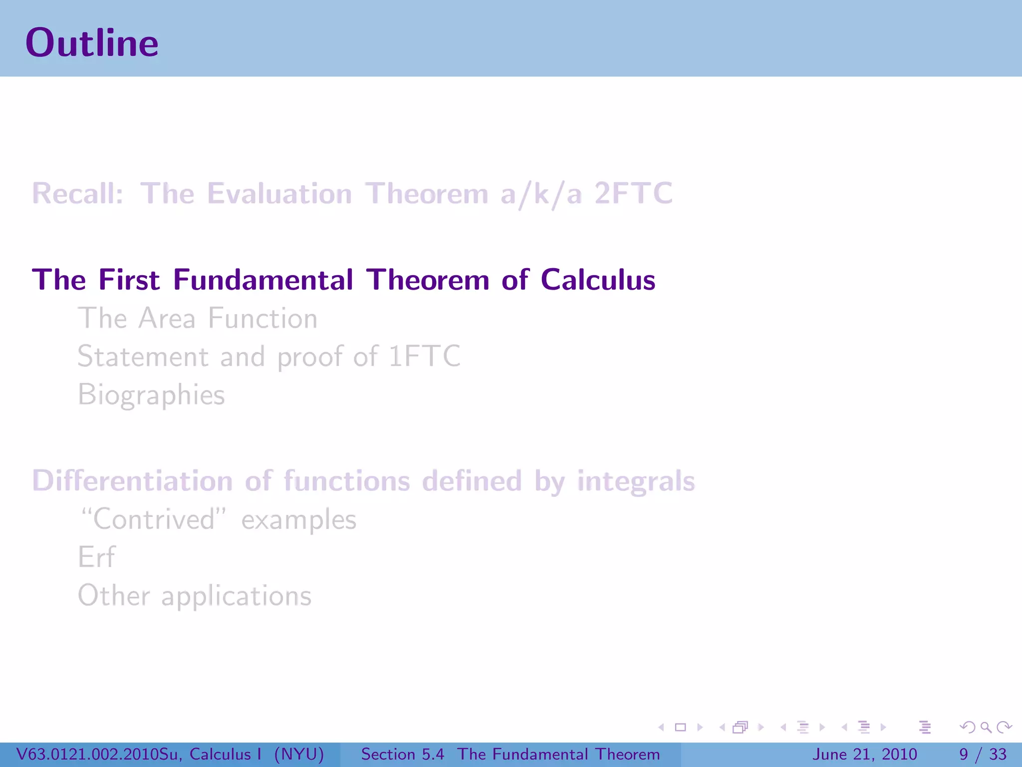 Outline


 Recall: The Evaluation Theorem a/k/a 2FTC

 The First Fundamental Theorem of Calculus
   The Area Function
   Statement and proof of 1FTC
   Biographies

 Diﬀerentiation of functions deﬁned by integrals
    “Contrived” examples
    Erf
    Other applications




V63.0121.002.2010Su, Calculus I (NYU)   Section 5.4 The Fundamental Theorem   June 21, 2010   9 / 33
 