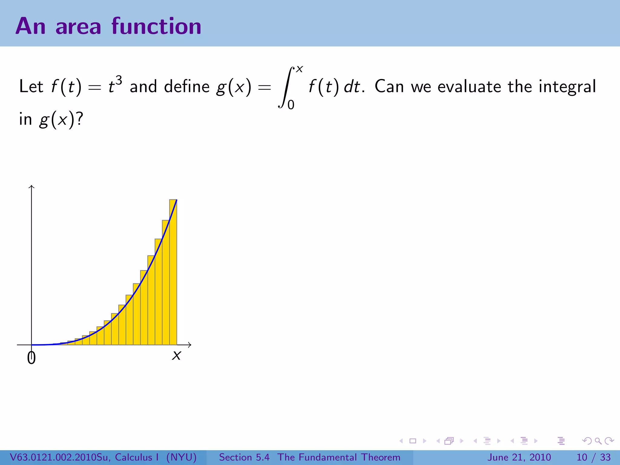 An area function
                                                         x
 Let f (t) = t 3 and deﬁne g (x) =                           f (t) dt. Can we evaluate the integral
                                                     0
 in g (x)?




   0                           x




V63.0121.002.2010Su, Calculus I (NYU)   Section 5.4 The Fundamental Theorem         June 21, 2010   10 / 33
 