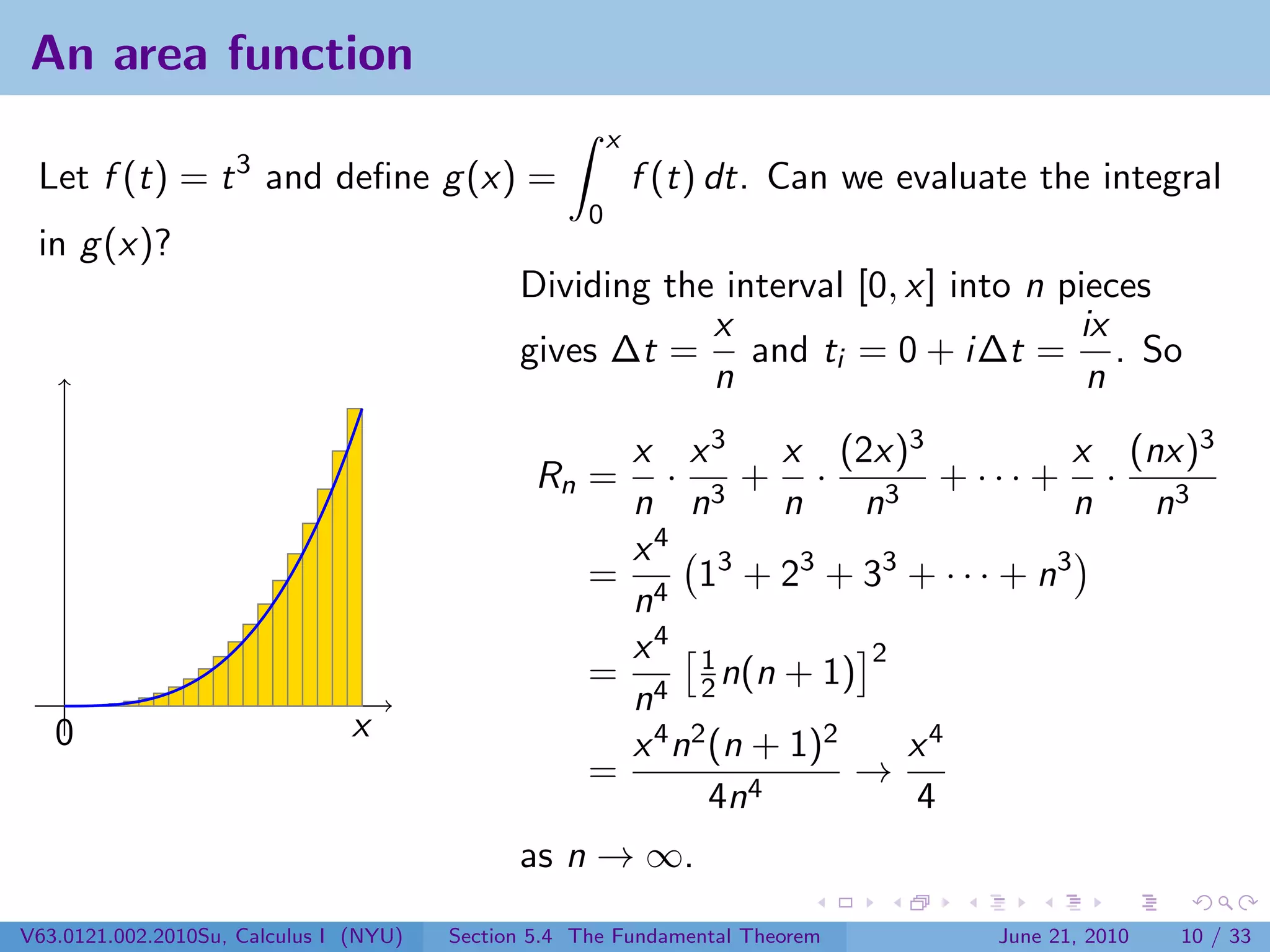 An area function
                                                         x
 Let f (t) = t 3 and deﬁne g (x) =                           f (t) dt. Can we evaluate the integral
                                                     0
 in g (x)?
                                              Dividing the interval [0, x] into n pieces
                                                          x                        ix
                                              gives ∆t = and ti = 0 + i∆t = . So
                                                          n                         n
                                                       x x 3 x (2x)3                x (nx)3
                                                Rn =      · 3+ ·         3
                                                                             + ··· + ·
                                                       n n         n   n            n   n3
                                                       x4
                                                     = 4 13 + 23 + 33 + · · · + n3
                                                       n
                                                       x4 1            2
                                                     = 4 2 n(n + 1)
                                                       n
   0                           x
                                                       x 4 n2 (n + 1)2     x4
                                                     =           4
                                                                       →
                                                              4n           4
                                              as n → ∞.
V63.0121.002.2010Su, Calculus I (NYU)   Section 5.4 The Fundamental Theorem         June 21, 2010   10 / 33
 