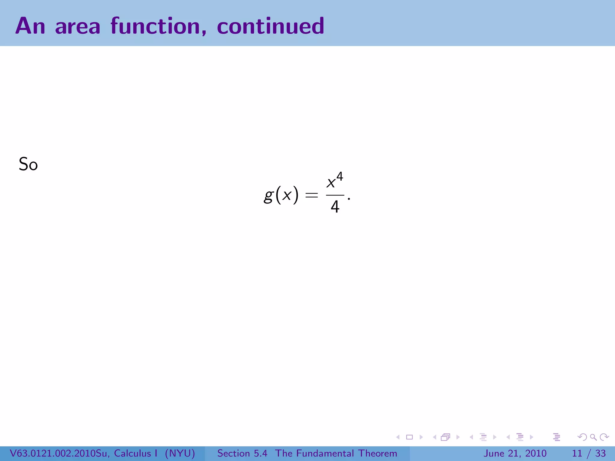 An area function, continued




 So
                                                             x4
                                                g (x) =         .
                                                             4




V63.0121.002.2010Su, Calculus I (NYU)   Section 5.4 The Fundamental Theorem   June 21, 2010   11 / 33
 