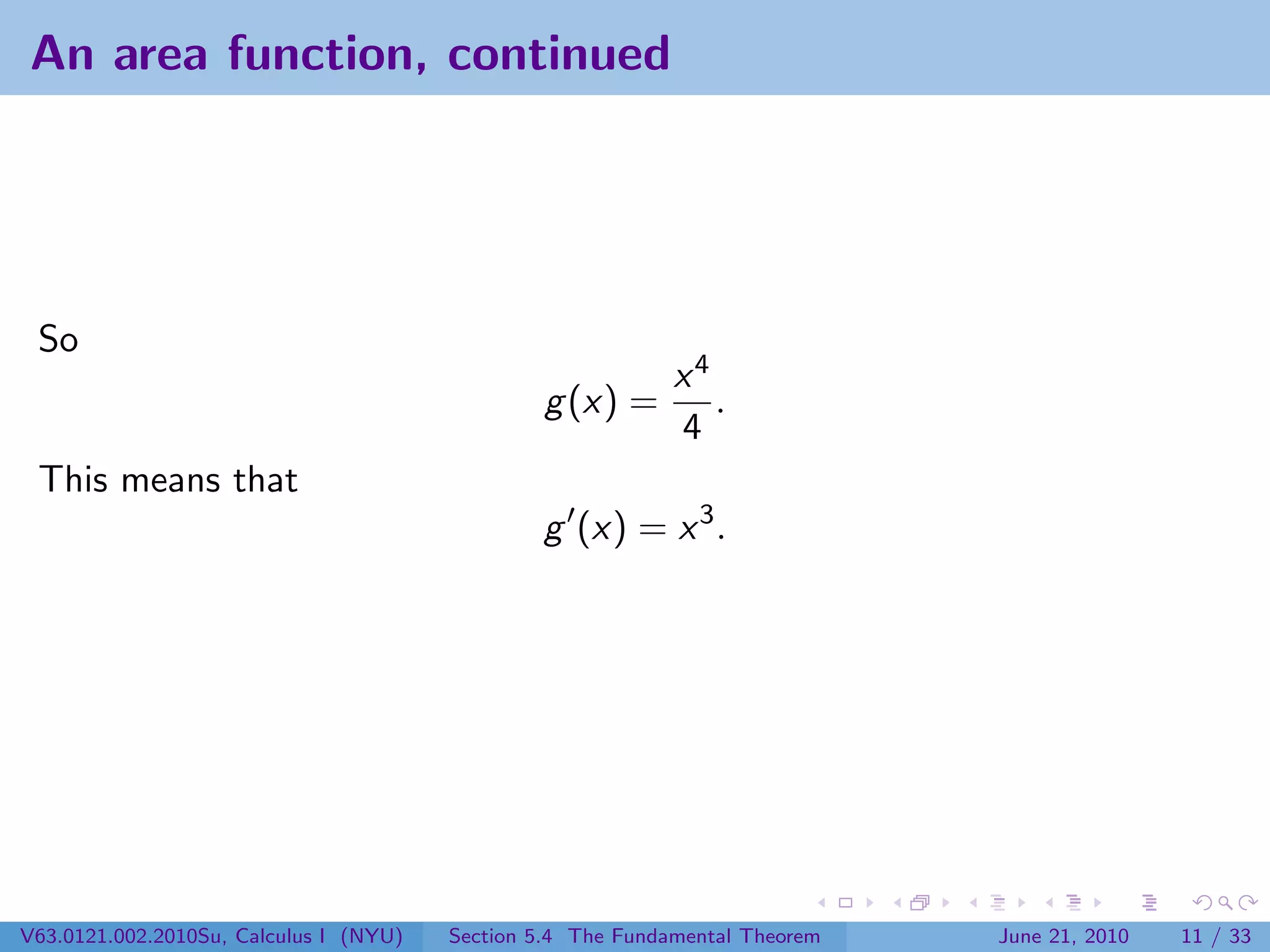 An area function, continued




 So
                                                             x4
                                                g (x) =         .
                                                             4
 This means that
                                                g (x) = x 3 .




V63.0121.002.2010Su, Calculus I (NYU)   Section 5.4 The Fundamental Theorem   June 21, 2010   11 / 33
 