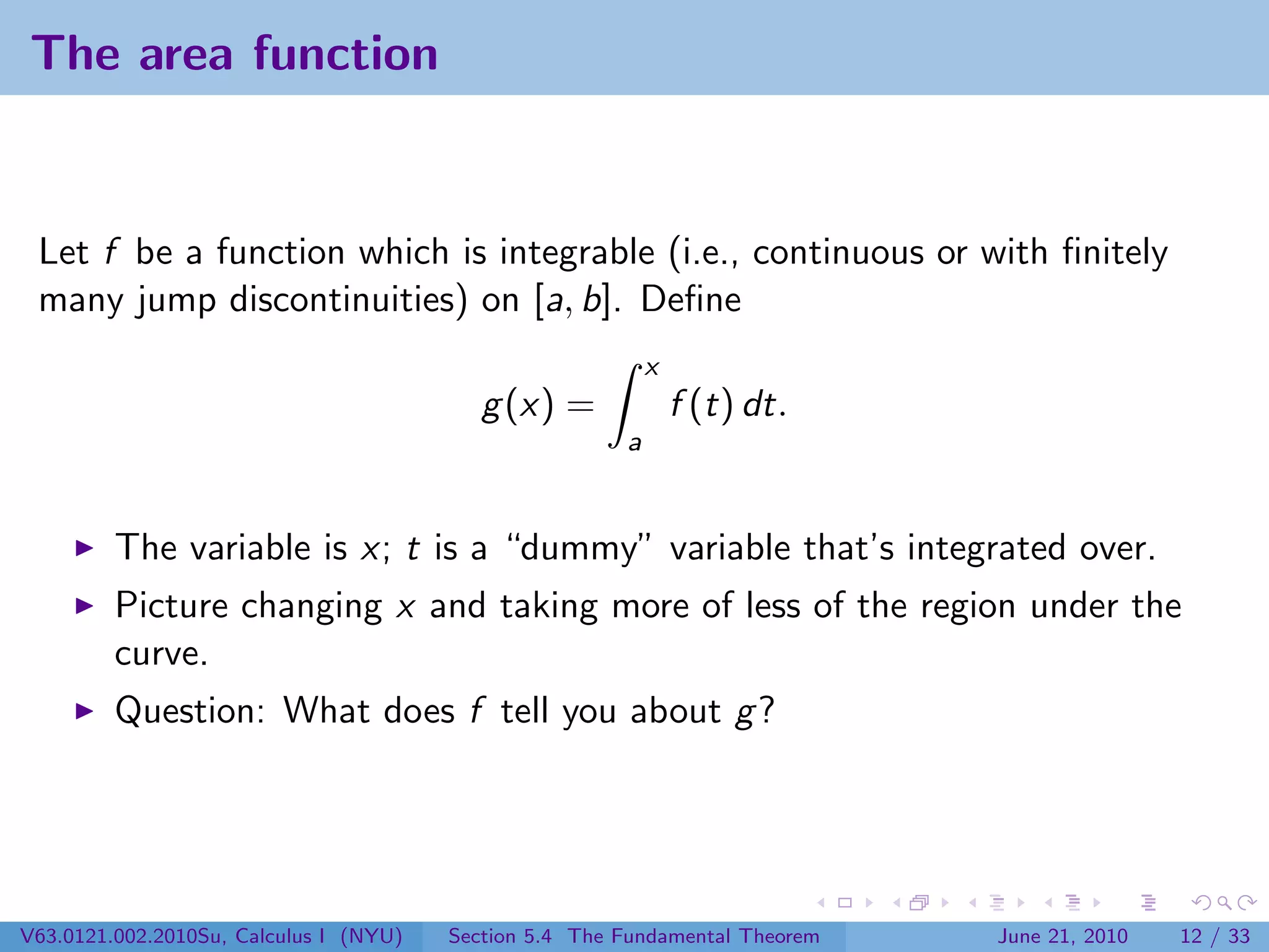 The area function


 Let f be a function which is integrable (i.e., continuous or with ﬁnitely
 many jump discontinuities) on [a, b]. Deﬁne
                                                            x
                                           g (x) =              f (t) dt.
                                                        a


         The variable is x; t is a “dummy” variable that’s integrated over.
         Picture changing x and taking more of less of the region under the
         curve.
         Question: What does f tell you about g ?




V63.0121.002.2010Su, Calculus I (NYU)   Section 5.4 The Fundamental Theorem   June 21, 2010   12 / 33
 
