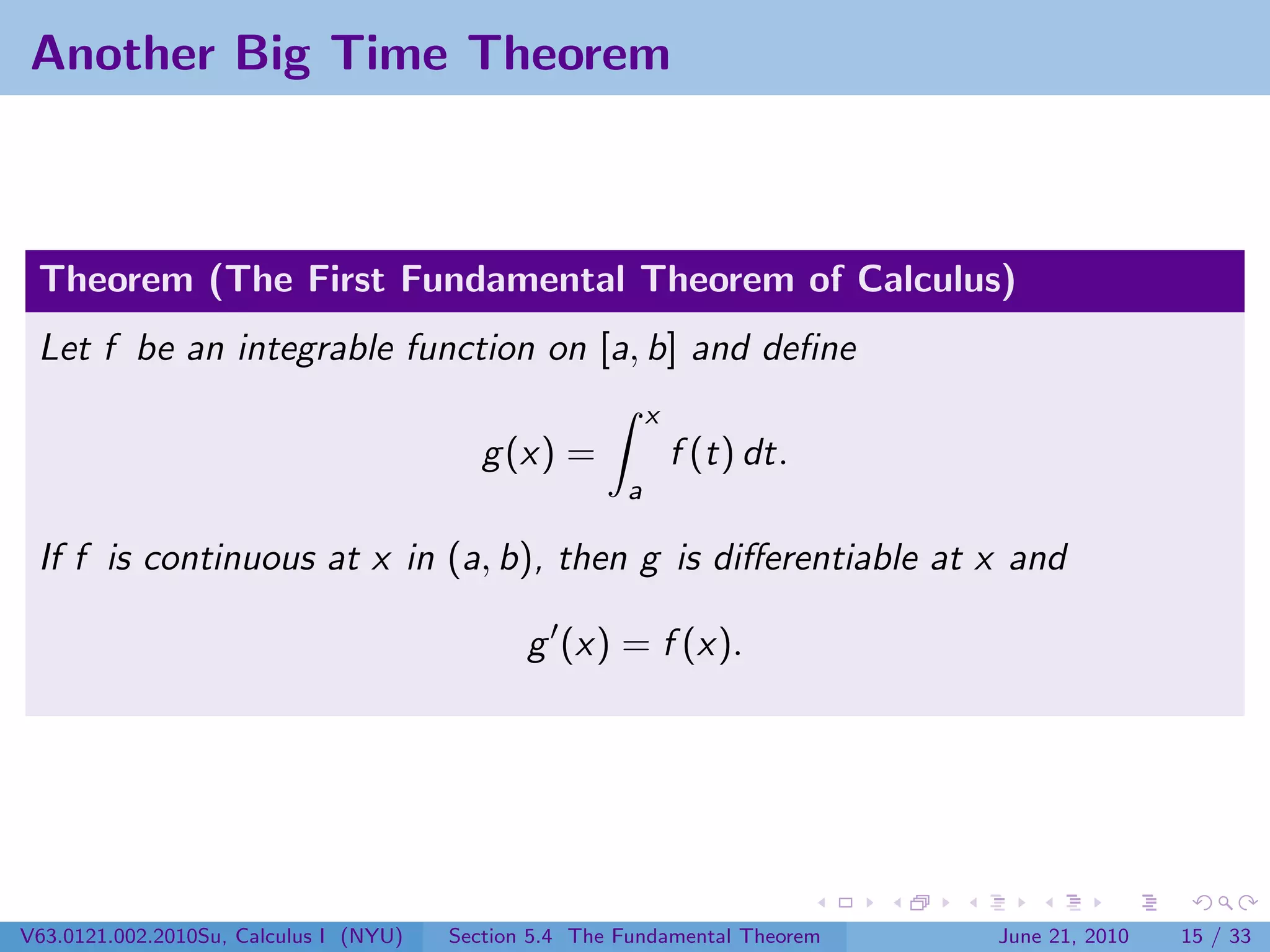Another Big Time Theorem



 Theorem (The First Fundamental Theorem of Calculus)
 Let f be an integrable function on [a, b] and deﬁne
                                                            x
                                           g (x) =              f (t) dt.
                                                        a

 If f is continuous at x in (a, b), then g is diﬀerentiable at x and

                                               g (x) = f (x).




V63.0121.002.2010Su, Calculus I (NYU)   Section 5.4 The Fundamental Theorem   June 21, 2010   15 / 33
 