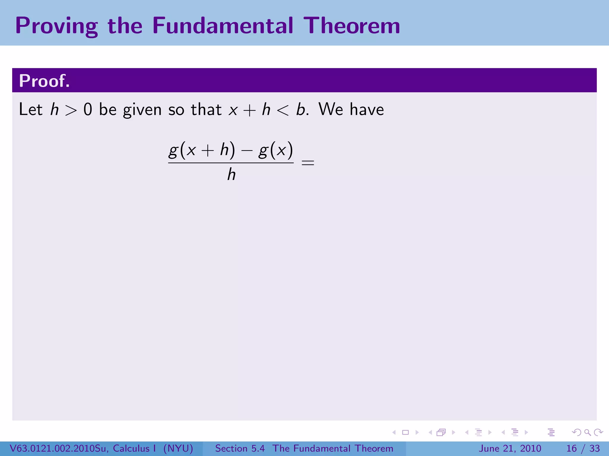 Proving the Fundamental Theorem

 Proof.
 Let h > 0 be given so that x + h < b. We have

                               g (x + h) − g (x)
                                                 =
                                       h




V63.0121.002.2010Su, Calculus I (NYU)   Section 5.4 The Fundamental Theorem   June 21, 2010   16 / 33
 