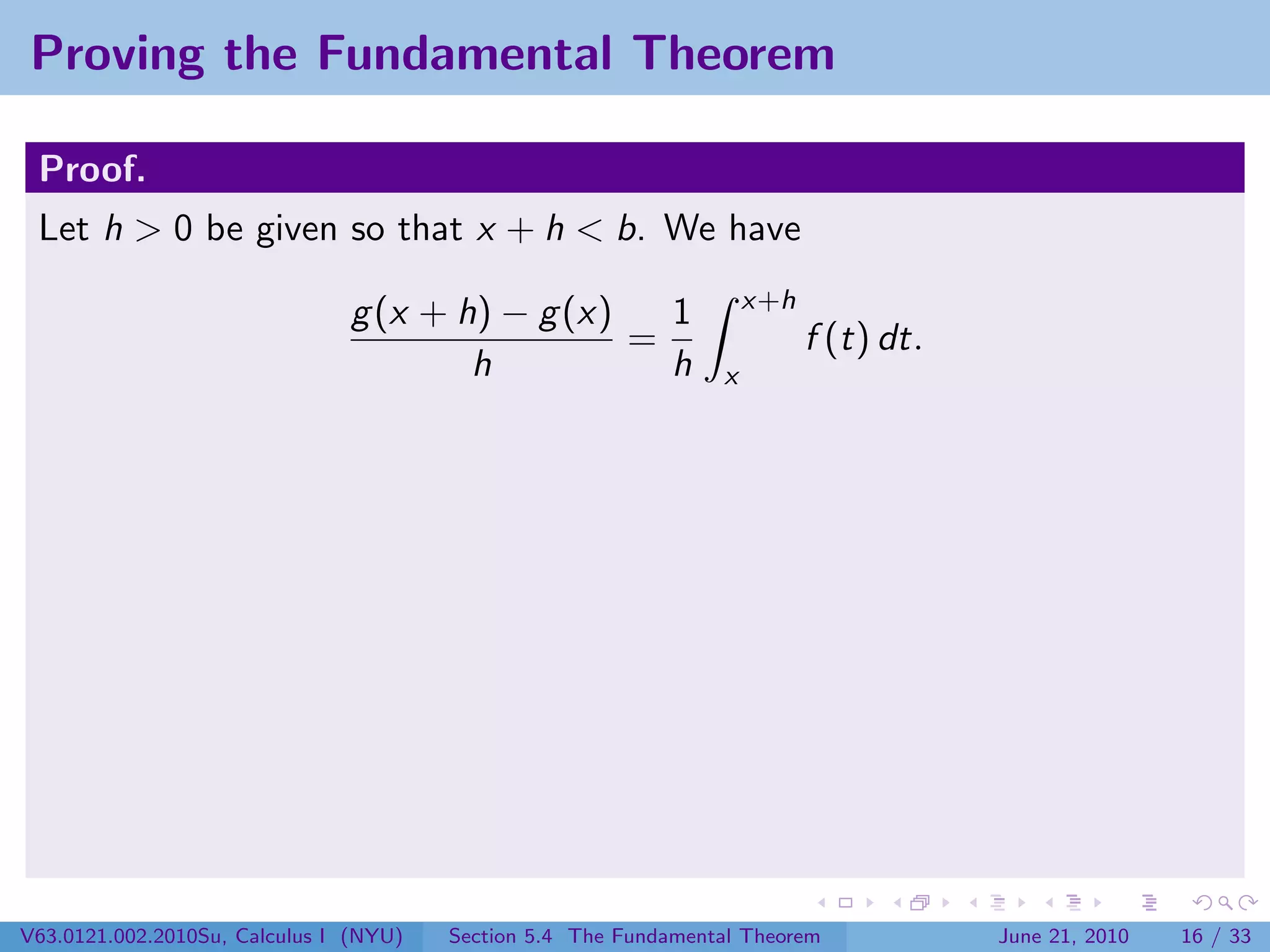 Proving the Fundamental Theorem

 Proof.
 Let h > 0 be given so that x + h < b. We have
                                                                     x+h
                               g (x + h) − g (x)   1
                                                 =                         f (t) dt.
                                       h           h             x




V63.0121.002.2010Su, Calculus I (NYU)   Section 5.4 The Fundamental Theorem            June 21, 2010   16 / 33
 