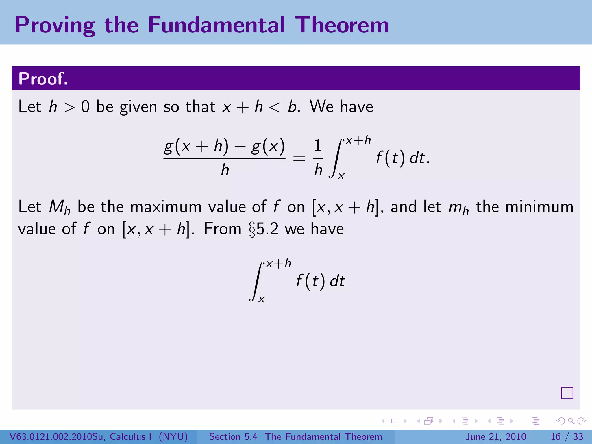 Proving the Fundamental Theorem

 Proof.
 Let h > 0 be given so that x + h < b. We have
                                                                      x+h
                               g (x + h) − g (x)   1
                                                 =                          f (t) dt.
                                       h           h             x

 Let Mh be the maximum value of f on [x, x + h], and let mh the minimum
 value of f on [x, x + h]. From §5.2 we have
                                                     x+h
                                                           f (t) dt
                                                 x




V63.0121.002.2010Su, Calculus I (NYU)   Section 5.4 The Fundamental Theorem             June 21, 2010   16 / 33
 