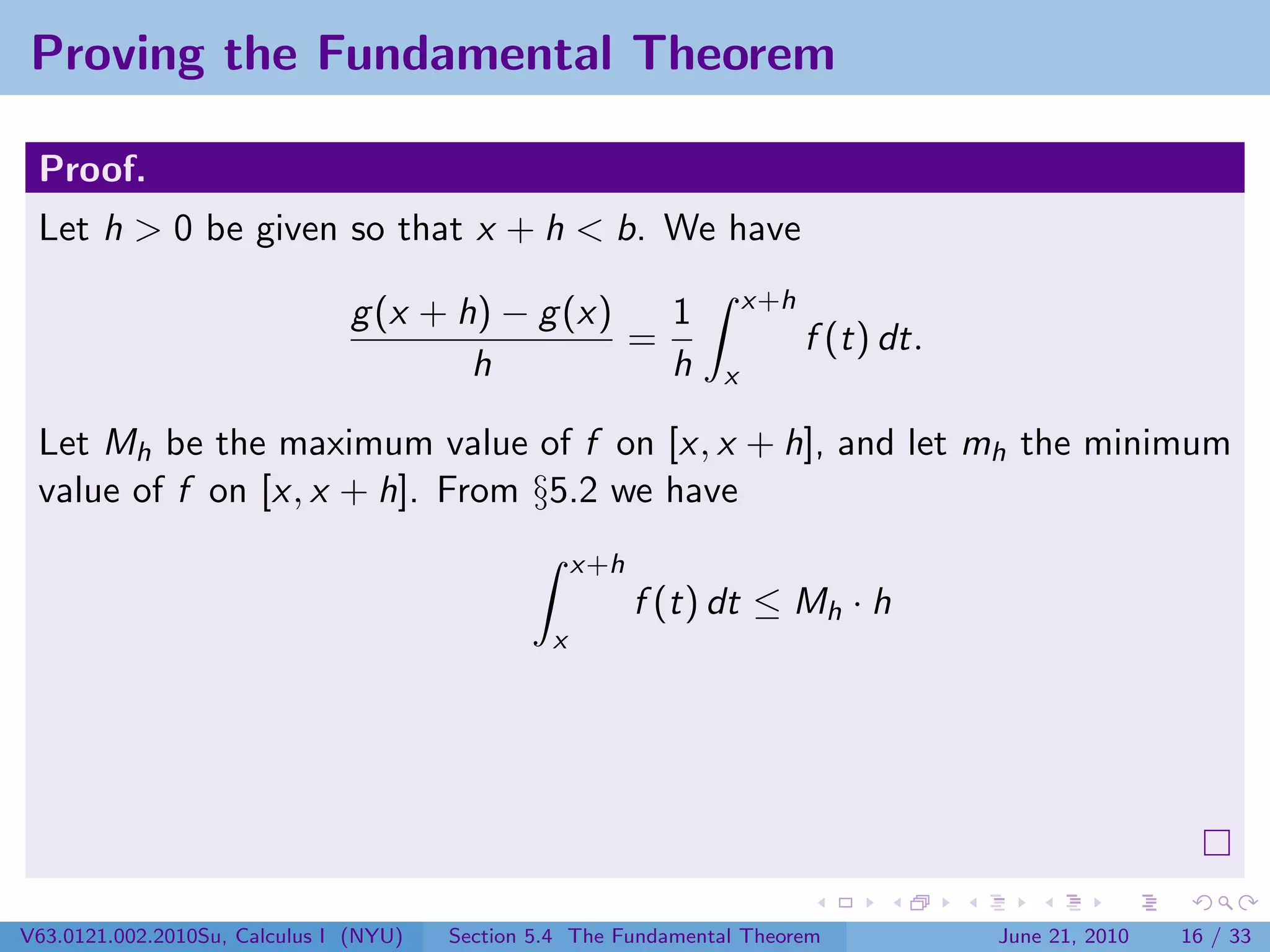 Proving the Fundamental Theorem

 Proof.
 Let h > 0 be given so that x + h < b. We have
                                                                     x+h
                               g (x + h) − g (x)   1
                                                 =                         f (t) dt.
                                       h           h             x

 Let Mh be the maximum value of f on [x, x + h], and let mh the minimum
 value of f on [x, x + h]. From §5.2 we have
                                                     x+h
                                                           f (t) dt ≤ Mh · h
                                                 x




V63.0121.002.2010Su, Calculus I (NYU)   Section 5.4 The Fundamental Theorem            June 21, 2010   16 / 33
 